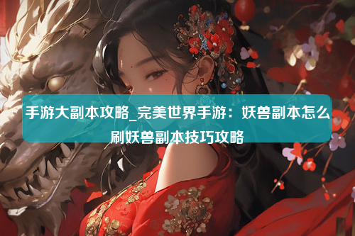 手游大副本攻略_完美世界手游：妖兽副本怎么刷妖兽副本技巧攻略