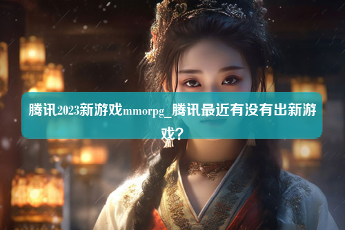 腾讯2023新游戏mmorpg_腾讯最近有没有出新游戏？