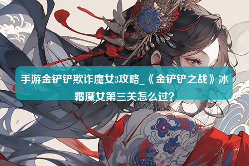 手游金铲铲欺诈魔女3攻略_《金铲铲之战》冰霜魔女第三关怎么过？