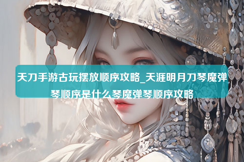 天刀手游古玩摆放顺序攻略_天涯明月刀琴魔弹琴顺序是什么琴魔弹琴顺序攻略