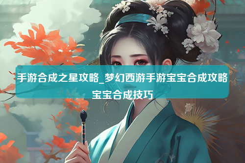 手游合成之星攻略_梦幻西游手游宝宝合成攻略宝宝合成技巧