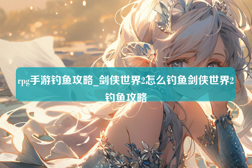 rpg手游钓鱼攻略_剑侠世界2怎么钓鱼剑侠世界2钓鱼攻略