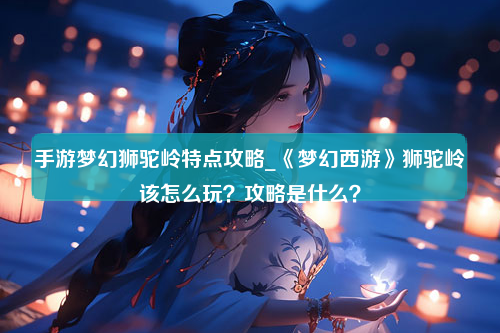 手游梦幻狮驼岭特点攻略_《梦幻西游》狮驼岭该怎么玩？攻略是什么？