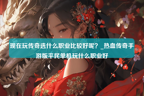 现在玩传奇选什么职业比较好呢？_热血传奇手游版平民单机玩什么职业好