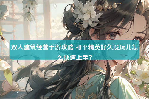 双人建筑经营手游攻略 和平精英好久没玩儿怎么快速上手？