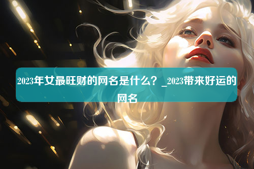 2023年女最旺财的网名是什么？_2023带来好运的网名