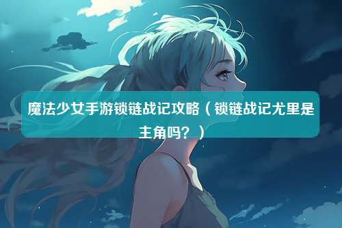 魔法少女手游锁链战记攻略（锁链战记尤里是主角吗？）