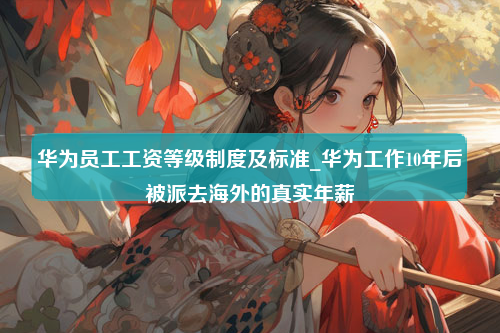 华为员工工资等级制度及标准_华为工作10年后被派去海外的真实年薪