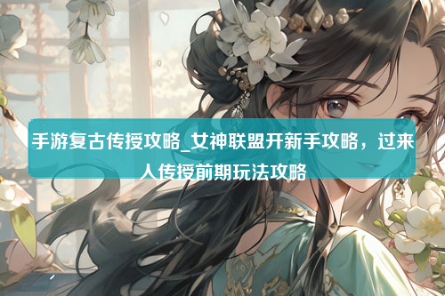 手游复古传授攻略_女神联盟开新手攻略，过来人传授前期玩法攻略